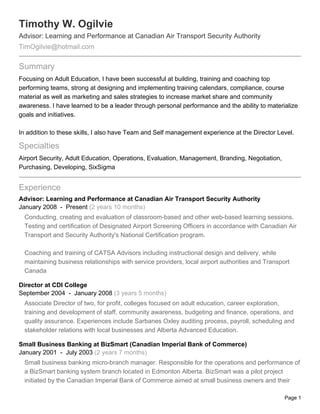 Timothy W. Ogilvie
Advisor: Learning and Performance at Canadian Air Transport Security Authority
TimOgilvie@hotmail.com

Summary
Focusing on Adult Education, I have been successful at building, training and coaching top
performing teams, strong at designing and implementing training calendars, compliance, course
material as well as marketing and sales strategies to increase market share and community
awareness. I have learned to be a leader through personal performance and the ability to materialize
goals and initiatives.

In addition to these skills, I also have Team and Self management experience at the Director Level.

Specialties
Airport Security, Adult Education, Operations, Evaluation, Management, Branding, Negotiation,
Purchasing, Developing, SixSigma


Experience
Advisor: Learning and Performance at Canadian Air Transport Security Authority
January 2008 - Present (2 years 10 months)
  Conducting, creating and evaluation of classroom-based and other web-based learning sessions.
  Testing and certification of Designated Airport Screening Officers in accordance with Canadian Air
  Transport and Security Authority's National Certification program.

  Coaching and training of CATSA Advisors including instructional design and delivery, while
  maintaining business relationships with service providers, local airport authorities and Transport
  Canada

Director at CDI College
September 2004 - January 2008 (3 years 5 months)
  Associate Director of two, for profit, colleges focused on adult education, career exploration,
  training and development of staff, community awareness, budgeting and finance, operations, and
  quality assurance. Experiences include Sarbanes Oxley auditing process, payroll, scheduling and
  stakeholder relations with local businesses and Alberta Advanced Education.

Small Business Banking at BizSmart (Canadian Imperial Bank of Commerce)
January 2001 - July 2003 (2 years 7 months)
  Small business banking micro-branch manager. Responsible for the operations and performance of
  a BizSmart banking system branch located in Edmonton Alberta. BizSmart was a pilot project
  initiated by the Canadian Imperial Bank of Commerce aimed at small business owners and their

                                                                                                  Page 1
 