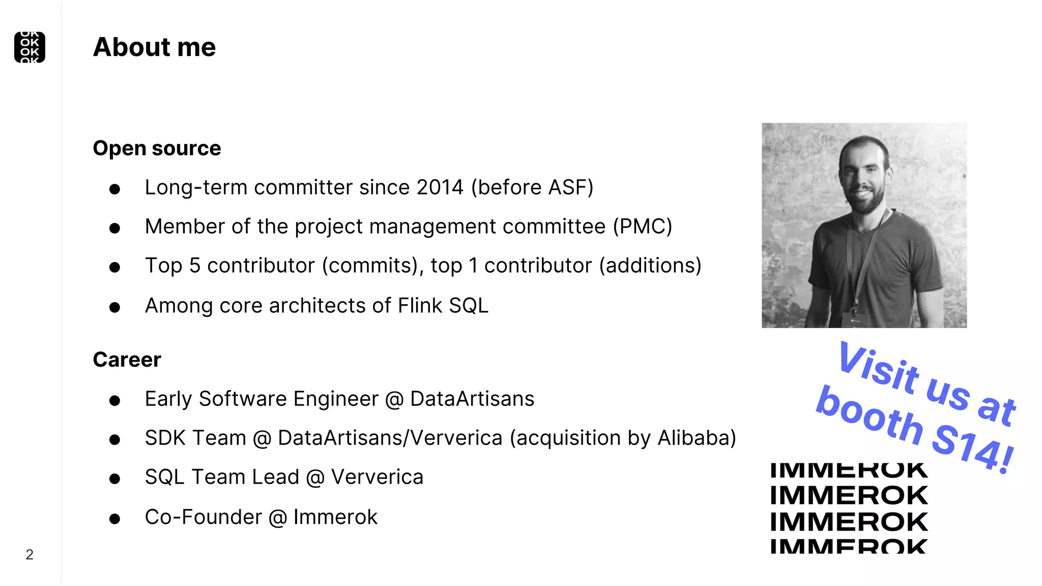 About me Open source ● Long-term committer since 2014 (before ASF) ● Member of the project management committee (PMC) ● Top 5 contributor (commits), top 1 contributor (additions) ● Among core architects of Flink SQL Career ● Early Software Engineer @ DataArtisans ● SDK Team @ DataArtisans/Ververica (acquisition by Alibaba) ● SQL Team Lead @ Ververica ● Co-Founder @ Immerok 2 Visit us at booth S14! 