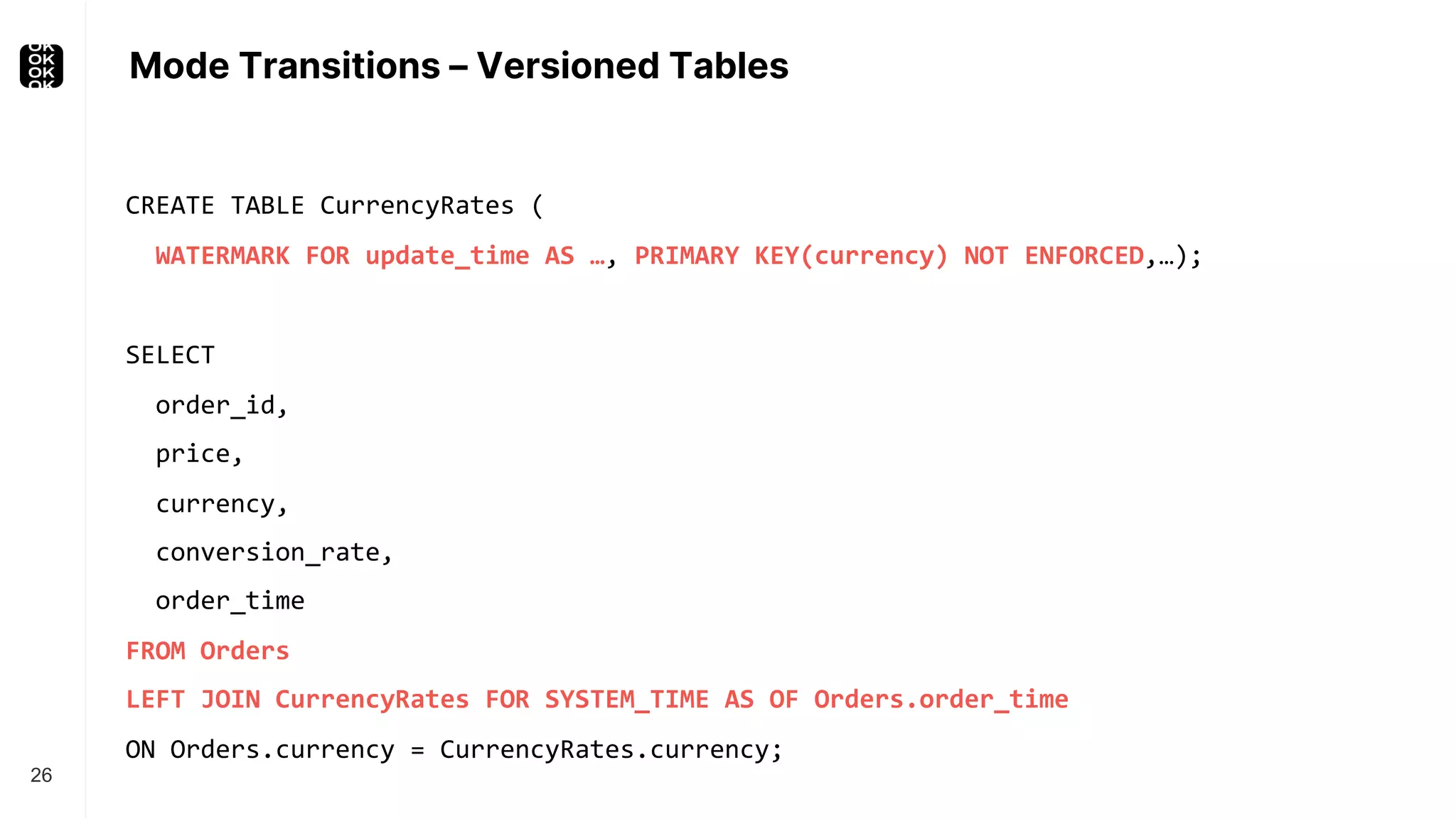 Mode Transitions – Versioned Tables 26 SELECT order_id, price, currency, conversion_rate, order_time FROM Orders LEFT JOIN CurrencyRates FOR SYSTEM_TIME AS OF Orders.order_time ON Orders.currency = CurrencyRates.currency; CREATE TABLE CurrencyRates ( WATERMARK FOR update_time AS …, PRIMARY KEY(currency) NOT ENFORCED,…); 