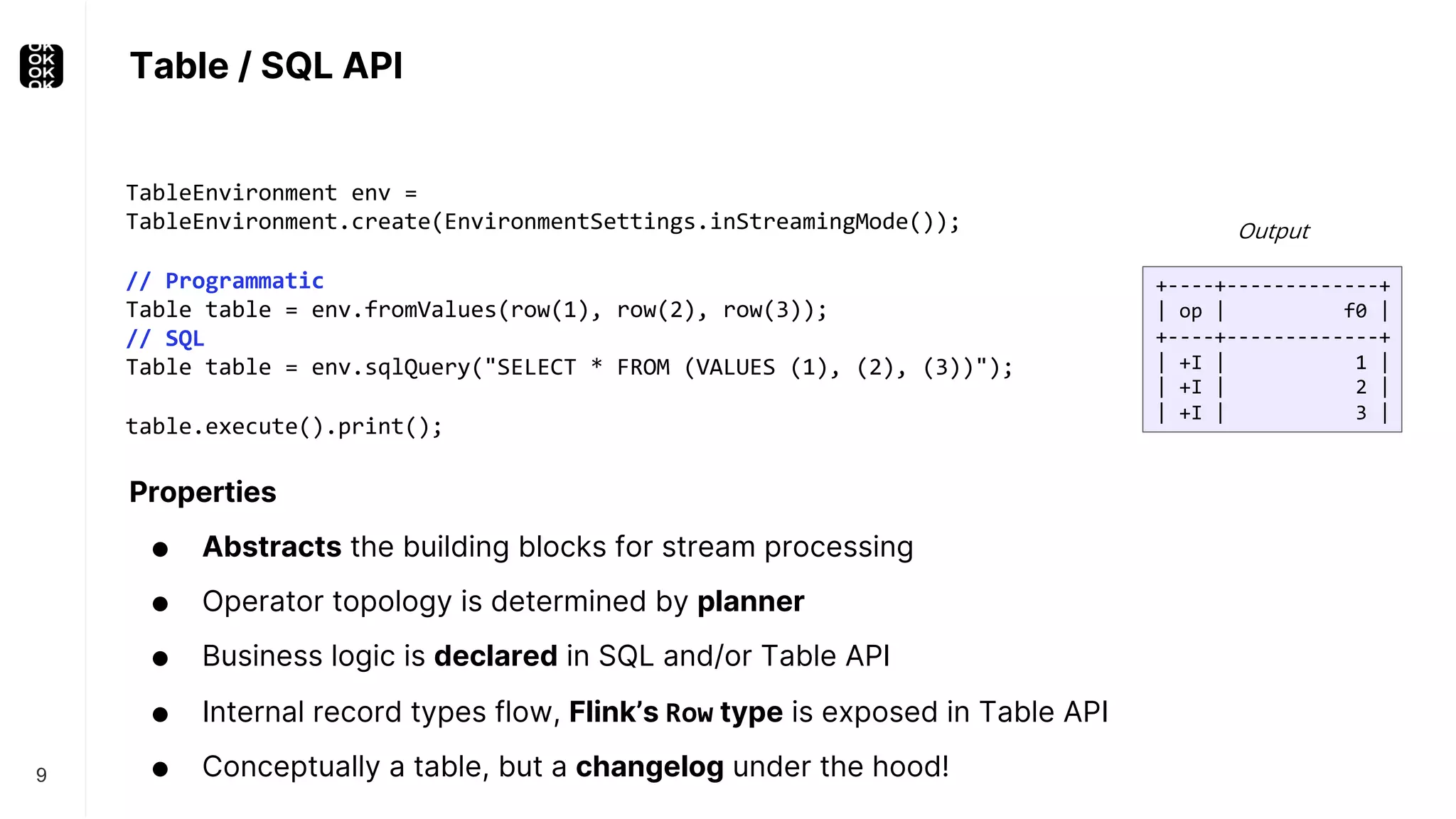 Table / SQL API 9 TableEnvironment env = TableEnvironment.create(EnvironmentSettings.inStreamingMode()); // Programmatic Table table = env.fromValues(row(1), row(2), row(3)); // SQL Table table = env.sqlQuery("SELECT * FROM (VALUES (1), (2), (3))"); table.execute().print(); Properties ● Abstracts the building blocks for stream processing ● Operator topology is determined by planner ● Business logic is declared in SQL and/or Table API ● Internal record types flow, Flink’s Row type is exposed in Table API ● Conceptually a table, but a changelog under the hood! +----+-------------+ | op | f0 | +----+-------------+ | +I | 1 | | +I | 2 | | +I | 3 | Output 