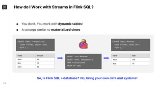 How do I Work with Streams in Flink SQL?
13
● You don’t. You work with dynamic tables!
● A concept similar to materialized views
CREATE TABLE Revenue
(name STRING, total INT)
WITH (…)
INSERT INTO Revenue
SELECT name, SUM(amount)
FROM Transactions
GROUP BY name
CREATE TABLE Transactions
(name STRING, amount INT)
WITH (…)
name amount
Alice 56
Bob 10
Alice 89
name total
Alice 145
Bob 10
So, is Flink SQL a database? No, bring your own data and systems!
 