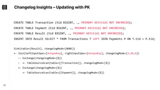 Changelog Insights – Updating with PK
22
CREATE TABLE Transaction (tid BIGINT, …, PRIMARY KEY(tid) NOT ENFORCED);
CREATE TABLE Payment (tid BIGINT, …, PRIMARY KEY(tid) NOT ENFORCED);
CREATE TABLE Result (tid BIGINT, …, PRIMARY KEY(tid) NOT ENFORCED);
INSERT INTO Result SELECT * FROM Transactions T LEFT JOIN Payments P ON T.tid = P.tid;
Sink(table=[Result], changelogMode=[NONE])
+- Join(leftInputSpec=[UniqueKey], rightInputSpec=[UniqueKey], changelogMode=[I,UA,D])
:- Exchange(changelogMode=[I])
: +- TableSourceScan(table=[[Transaction]], changelogMode=[I])
+- Exchange(changelogMode=[I])
+- TableSourceScan(table=[[Payment]], changelogMode=[I])
 