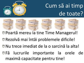 Cum să ai timp
                         de toate?

Poartă mereu la tine Time Managerul!
Rezolvă mai întâi problemele dificile!
Nu trece imediat de la o sarcină la alta!
Fă lucrurile importante la orele de
maximă capacitate pentru tine!
 