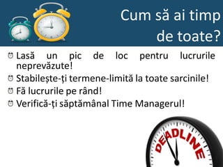 Cum să ai timp
                             de toate?
Lasă un pic de loc pentru lucrurile
neprevăzute!
Stabilește-ți termene-limită la toate sarcinile!
Fă lucrurile pe rând!
Verifică-ți săptămânal Time Managerul!
 
