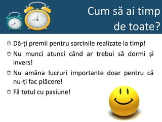 Cum să ai timp
                             de toate?
Dă-ți premii pentru sarcinile realizate la timp!
Nu munci atunci când ar trebui să dormi și
invers!
Nu amâna lucruri importante doar pentru că
nu-ți fac plăcere!
Fă totul cu pasiune!
 