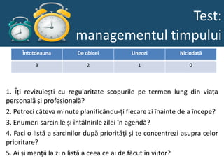 Test:
                        managementul timpului
     Întotdeauna         De obicei          Uneori           Niciodată

          3                 2                 1                 0



1. Îți revizuiești cu regularitate scopurile pe termen lung din viața
personală și profesională?
2. Petreci câteva minute planificându‐ți fiecare zi înainte de a începe?
3. Enumeri sarcinile și întâlnirile zilei în agendă?
4. Faci o listă a sarcinilor după priorități și te concentrezi asupra celor
prioritare?
5. Ai și menții la zi o listă a ceea ce ai de făcut în viitor?
 