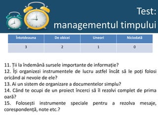 Test:
                       managementul timpului
     Întotdeauna       De obicei         Uneori           Niciodată

         3                2                 1                0



11. Ții la îndemână sursele importante de informație?
12. Îți organizezi instrumentele de lucru astfel încât să le poți folosi
oricând ai nevoie de ele?
13. Ai un sistem de organizare a documentelor simplu?
14. Când te ocupi de un proiect încerci să îl rezolvi complet de prima
oară?
15. Folosești instrumente speciale pentru a rezolva mesaje,
corespondență, note etc.?
 