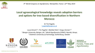 Transforming Lives and Landscapes with Trees
Dr Tim Pagella
t.pagella@bangor.ac.uk
Laura Kmoch1,3, Tim Pagella1, Matilda Palm3, Fergus Sinclair1,2
1 Bangor University, Bangor, UK; 2 World Agroforestry (ICRAF), Nairobi, Kenya;
3 Chalmers University of Technology, Gothenburg, Sweden
Local agroecological knowledge reveals adoption barriers
and options for tree based diversification in Northern
Morocco
4th World Congress on Agroforestry Montpellier, France 22nd May 2019
 