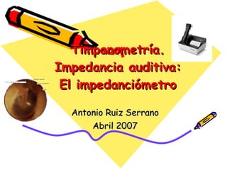 Timpanometría. Impedancia auditiva: El impedanciómetro Antonio Ruiz Serrano Abril 2007 
