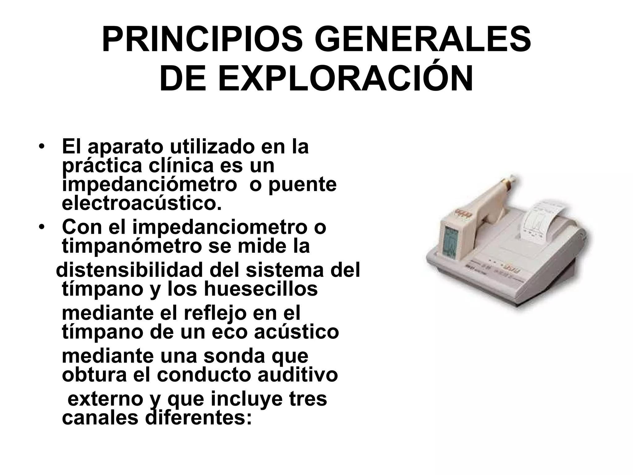 PRINCIPIOS GENERALES DE EXPLORACIÓN El aparato utilizado en la práctica clínica es un impedanciómetro  o puente electroacústico. Con el impedanciometro o timpanómetro se mide la distensibilidad del sistema del tímpano y los huesecillos mediante el reflejo en el tímpano de un eco acústico mediante una sonda que obtura el conducto auditivo externo y que incluye tres canales diferentes: 