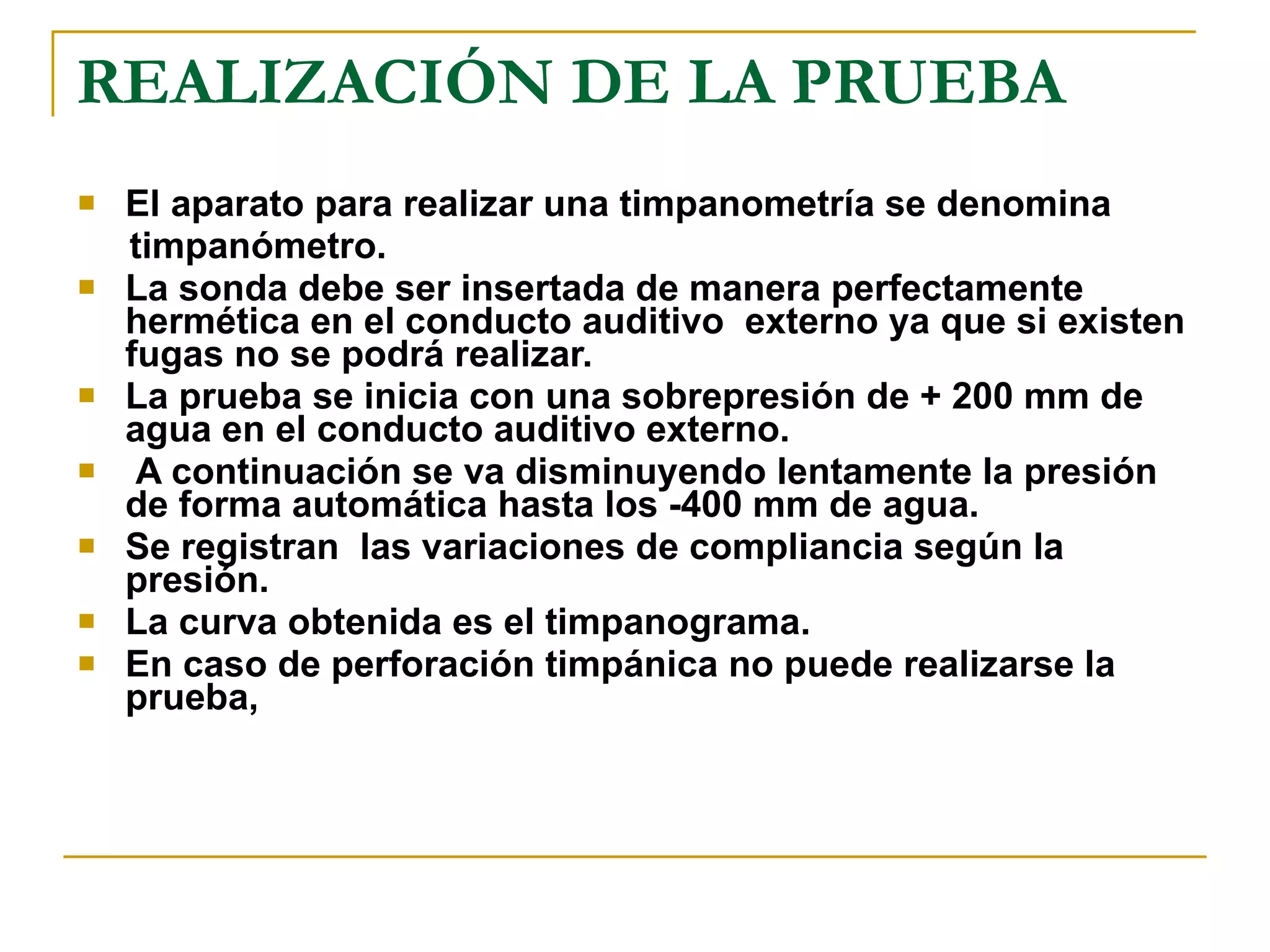 REALIZACIÓN DE LA PRUEBA El aparato para realizar una timpanometría se denomina timpanómetro.  La sonda debe ser insertada de manera perfectamente hermética en el conducto auditivo  externo ya que si existen fugas no se podrá realizar. La prueba se inicia con una sobrepresión de + 200 mm de agua en el conducto auditivo externo. A continuación se va disminuyendo lentamente la presión de forma automática hasta los -400 mm de agua.  Se registran  las variaciones de compliancia según la presión.  La curva obtenida es el timpanograma.  En caso de perforación timpánica no puede realizarse la prueba, 