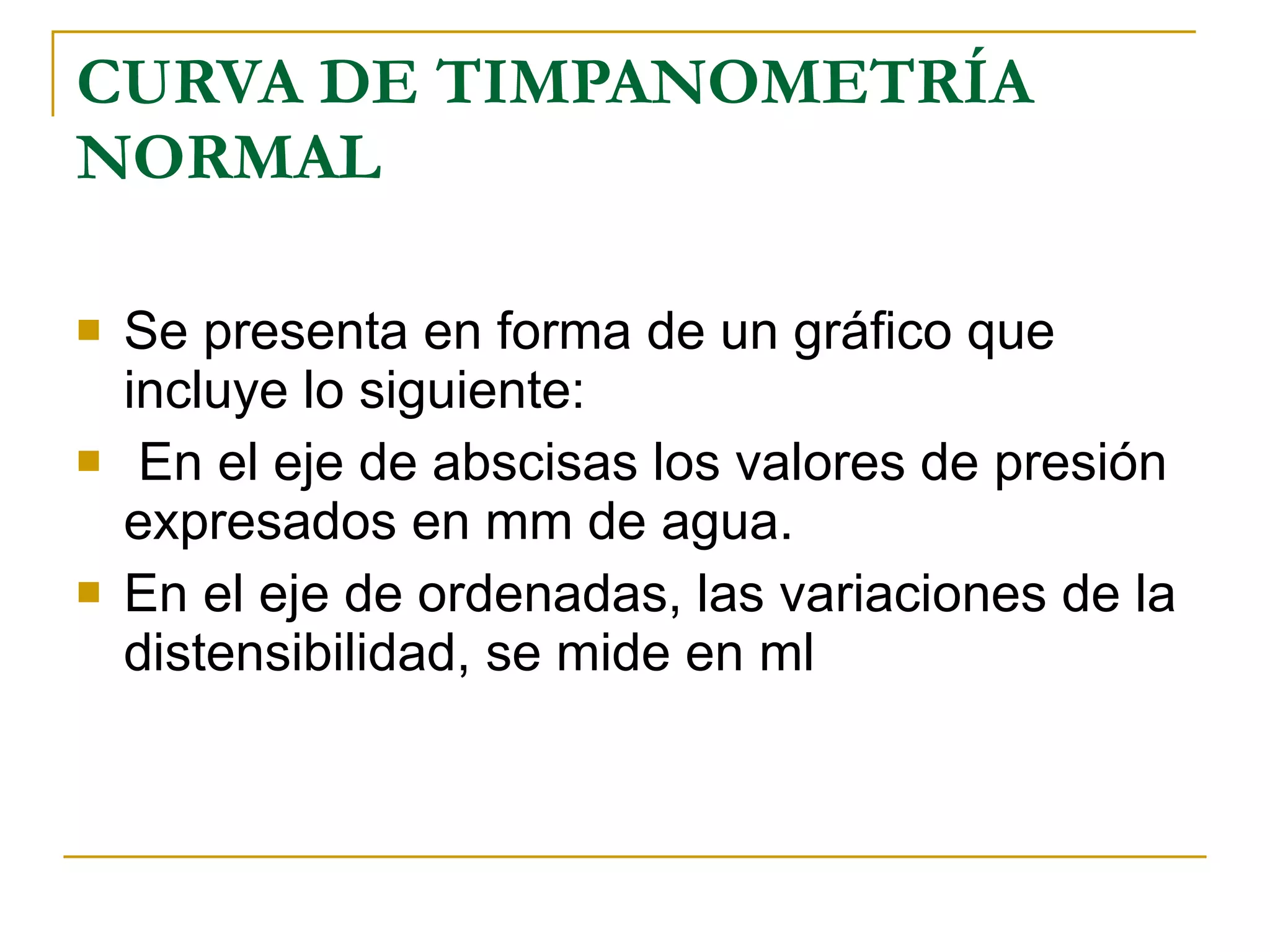 CURVA DE TIMPANOMETRÍA NORMAL Se presenta en forma de un gráfico que incluye lo siguiente: En el eje de abscisas los valores de presión expresados en mm de agua. En el eje de ordenadas, las variaciones de la distensibilidad, se mide en ml 