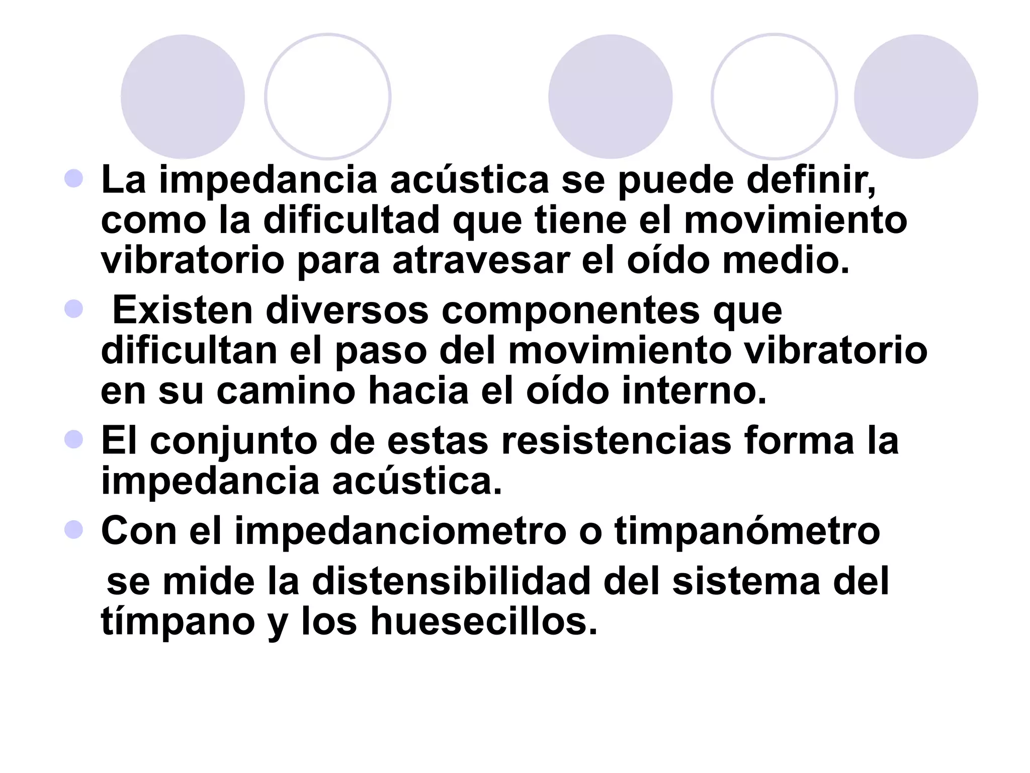 La impedancia acústica se puede definir, como la dificultad que tiene el movimiento vibratorio para atravesar el oído medio. Existen diversos componentes que dificultan el paso del movimiento vibratorio en su camino hacia el oído interno.  El conjunto de estas resistencias forma la impedancia acústica.  Con el impedanciometro o timpanómetro se mide la distensibilidad del sistema del tímpano y los huesecillos. 