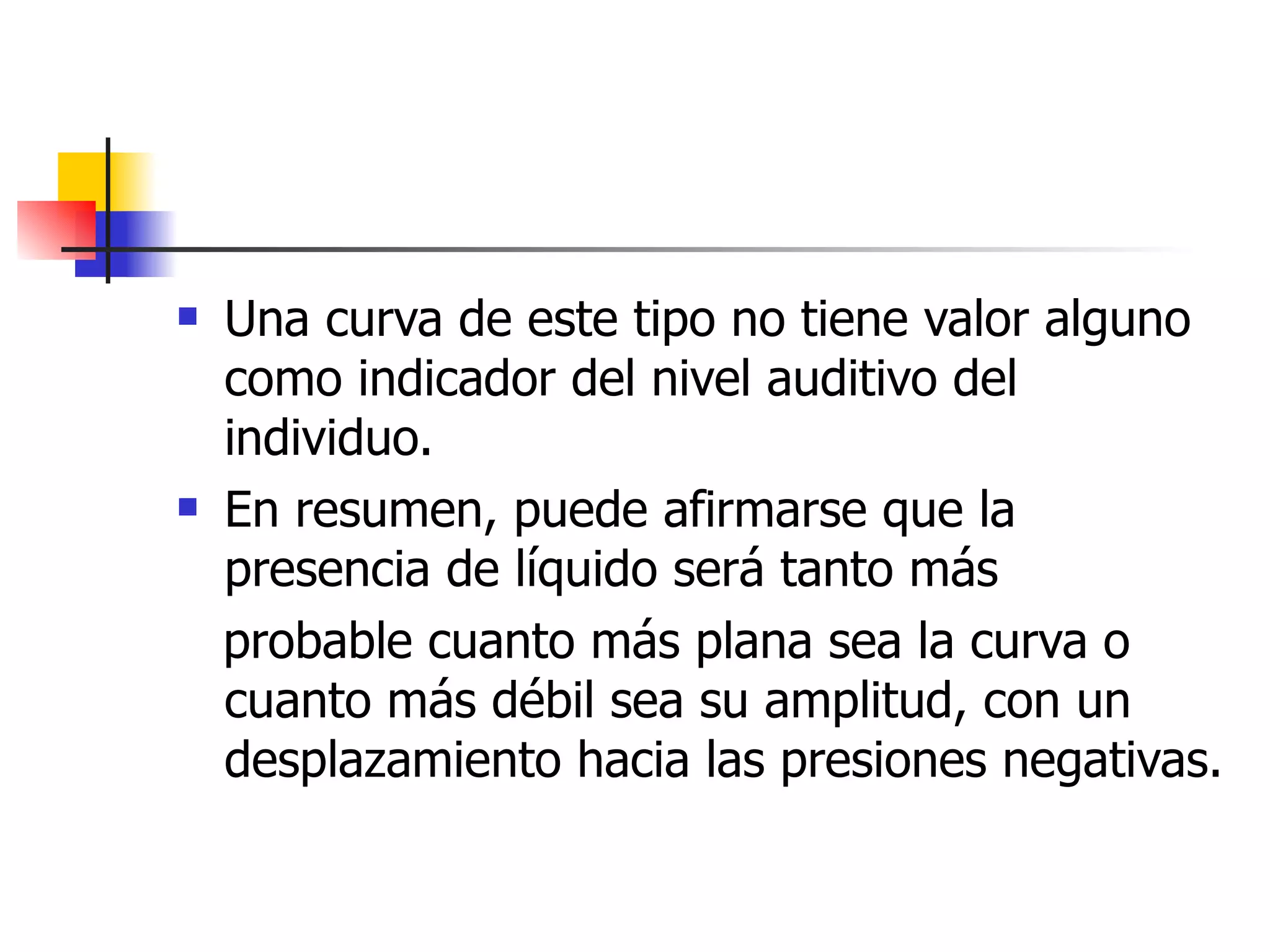 Una curva de este tipo no tiene valor alguno como indicador del nivel auditivo del individuo.  En resumen, puede afirmarse que la presencia de líquido será tanto más probable cuanto más plana sea la curva o cuanto más débil sea su amplitud, con un desplazamiento hacia las presiones negativas. 