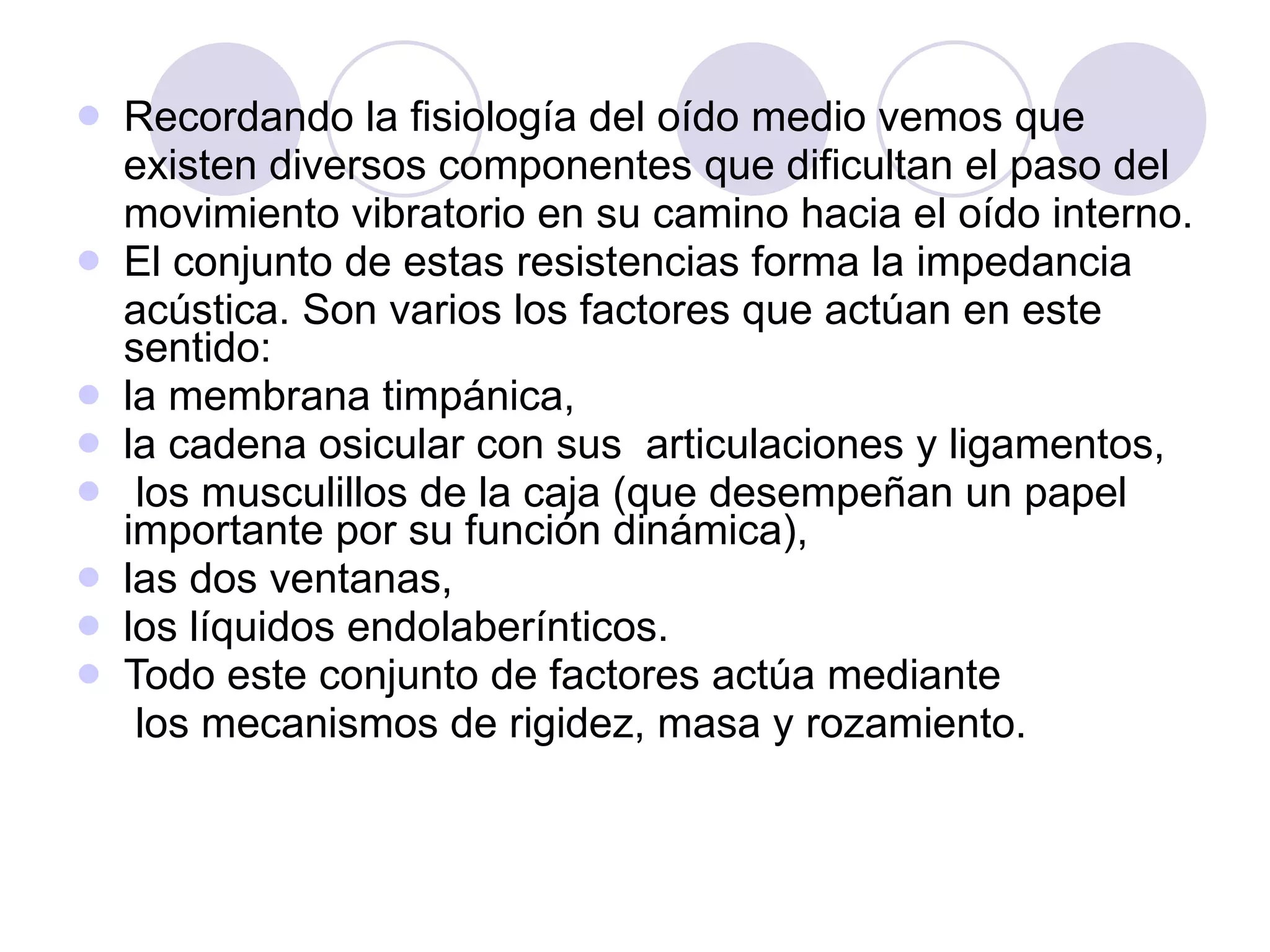 Recordando la fisiología del oído medio vemos que existen diversos componentes que dificultan el paso del movimiento vibratorio en su camino hacia el oído interno. El conjunto de estas resistencias forma la impedancia acústica. Son varios los factores que actúan en este sentido: la membrana timpánica,  la cadena osicular con sus  articulaciones y ligamentos, los musculillos de la caja (que desempeñan un papel importante por su función dinámica), las dos ventanas,  los líquidos endolaberínticos. Todo este conjunto de factores actúa mediante los mecanismos de rigidez, masa y rozamiento. 