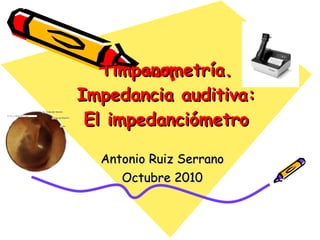 Timpanometría. Impedancia auditiva: El impedanciómetro Antonio Ruiz Serrano Octubre 2010 
