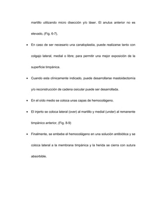 martillo utilizando micro disección y/o láser. El anulus anterior no es


    elevado, (Fig. 6-7).


•   En caso de ser necesario una canaloplastia, puede realizarse tanto con


    colgajo lateral, medial o libre; para permitir una mejor exposición de la


    superficie timpánica.


•   Cuando esta clínicamente indicado, puede desarrollarse mastoidectomía


    y/o reconstrucción de cadena osicular puede ser desarrollada.


•   En el oído medio se coloca unas capas de hemocolágeno.


•   El injerto se coloca lateral (over) al martillo y medial (under) al remanente


    timpánico anterior, (Fig. 8-9)


•   Finalmente, se embebe el hemocolágeno en una solución antibiótica y se


    coloca lateral a la membrana timpánica y la herida se cierra con sutura


    absorbible.
 