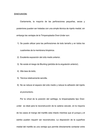 DISCUSION:


     Ciertamente, la mayoría de las perforaciones pequeñas, secas y


 posteriores pueden ser tratadas con una simple técnica de injerto medial, sin


 embargo las ventajas de la Timpanoplastia Over-Under son:


  1) Se puede utilizar para las perforaciones de todo tamaño y en todos los


     cuadrantes de la membrana timpánica.


  2) Excelente exposición del oído medio anterior.


  3) No existe el riesgo de Blunting (pérdida de la angulación anterior).


  4) Alta tasa de éxito.


  5) Técnica relativamente sencilla.


  6) No se reduce el espacio del oído medio y reduce la adhesión del injerto


     al promontorio.


     Por la virtud de la posición del cartílago, la timpanoplastia tipo Over-


 under es ideal para la reconstrucción de la cadena osicular, en la mayoría


 de los casos el mango del martillo esta intacto mientras que el yunque y el


 estribo pueden requerir ser reconstruidos. La disposición de la superficie


 medial del martillo es una ventaja que permite directamente contactar entre
 