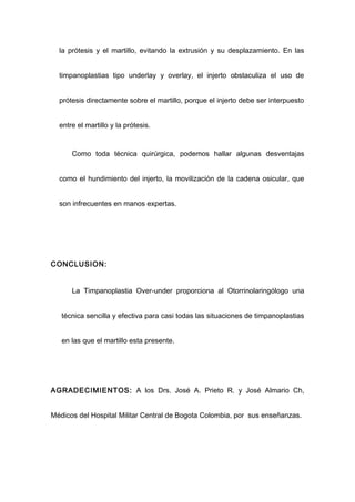 la prótesis y el martillo, evitando la extrusión y su desplazamiento. En las


  timpanoplastias tipo underlay y overlay, el injerto obstaculiza el uso de


  prótesis directamente sobre el martillo, porque el injerto debe ser interpuesto


  entre el martillo y la prótesis.


      Como toda técnica quirúrgica, podemos hallar algunas desventajas


  como el hundimiento del injerto, la movilización de la cadena osicular, que


  son infrecuentes en manos expertas.




CONCLUSION:


      La Timpanoplastia Over-under proporciona al Otorrinolaringólogo una


   técnica sencilla y efectiva para casi todas las situaciones de timpanoplastias


   en las que el martillo esta presente.




AGRADECIMIENTOS: A los Drs. José A. Prieto R. y José Almario Ch,


Médicos del Hospital Militar Central de Bogota Colombia, por sus enseñanzas.
 