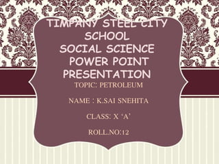 TIMPANY STEEL CITY
SCHOOL
SOCIAL SCIENCE
POWER POINT
PRESENTATION
TOPIC: PETROLEUM
NAME : K.SAI SNEHITA
CLASS: X ‘A’
ROLL.NO:12
 