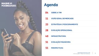 3
Apresentação Institucional | 2T20
TIM Participações – Relação com Investidores
Agenda
SOBRE A TIM
VISÃO GERAL DO MERCADO
INFRAESTRUTURA
ESTRATÉGIA E POSICIONAMENTO
EVOLUÇÃO OPERACIONAL
EVOLUÇÃO FINANCEIRA
PERSPECTIVAS
04
11
23
28
40
51
55
IMAGINEAS
POSSIBILIDADES
 
