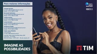 IMAGINEAS
POSSIBILIDADES
Vicente Ferreira
E-mail: vdferreira@timbrasil.com.br
Móvel: +55 21 98113-1400
Bernardo Guttmann
E-mail: bguttmann@timbrasil.com.br
Móvel: +55 21 98113-1408
Camila Assano
E-mail: cacruz@timbrasil.com.br
Móvel: +55 21 98113-4236
Lucas Carneiro
E-mail: lmcarneiro@timbrasil.com.br
Móvel: +55 21 98113-1141
Guilherme Kopke
E-mail: gknascimento@timbrasil.com.br
Móvel: +55 21 98113-0583
Visite nosso Website
ri.tim.com.br
E-mail: ri@timbrasil.com.br
Avenida João Cabral de Melo Neto, 850
Torre Sul – 12º andar
Barra da Tijuca – 22775-057 – Rio de Janeiro, RJ
Para maiores informações
 