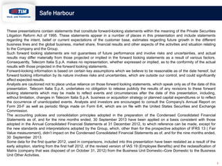 Safe Harbour
These presentations contain statements that constitute forward-looking statements within the meaning of the Private Securities
Litigation Reform Act of 1995. These statements appear in a number of places in this presentation and include statements
regarding the intent, belief or current expectations of the customer base, estimates regarding future growth in the different
business lines and the global business, market share, financial results and other aspects of the activities and situation relating
to the Company and the Group.
Such forward looking statements are not guarantees of future performance and involve risks and uncertainties, and actual
results may differ materially from those projected or implied in the forward looking statements as a result of various factors.
Consequently, Telecom Italia S.p.A. makes no representation, whether expressed or implied, as to the conformity of the actual
results with those projected in the forward looking statements.
Forward-looking information is based on certain key assumptions which we believe to be reasonable as of the date hereof, but
forward looking information by its nature involves risks and uncertainties, which are outside our control, and could significantly
affect expected results.
Analysts are cautioned not to place undue reliance on those forward looking statements, which speak only as of the date of this
presentation. Telecom Italia S.p.A. undertakes no obligation to release publicly the results of any revisions to these forward
looking statements which may be made to reflect events and circumstances after the date of this presentation, including,
without limitation, changes in Telecom Italia S.p.A. business or acquisition strategy or planned capital expenditures or to reflect
the occurrence of unanticipated events. Analysts and investors are encouraged to consult the Company's Annual Report on
Form 20-F as well as periodic filings made on Form 6-K, which are on file with the United States Securities and Exchange
Commission.
The accounting policies and consolidation principles adopted in the preparation of the Condensed Consolidated Financial
Statements as of, and for the nine months ended, 30 September 2013 have been applied on a basis consistent with those
adopted in the Annual Consolidated Financial Statements at 31 December 2012, to which reference can be made, except for
the new standards and interpretations adopted by the Group, which, other than for the prospective adoption of IFRS 13 ( Fair
Value measurement), didn’t impact on the Condensed Consolidated Financial Statements as of, and for the nine months ended,
30 September 2013.
Some data for the first quarter 2012, used in comparisons, included into this presentation have been restated as a result of the
early adoption, starting from the first half 2012, of the revised version of IAS 19 (Employee Benefits) and the reclassification of
Matrix (company that was disposed of on October 31, 2012) from the Business Unit Domestic–Core Domestic to the Business
Unit Other Activities.
2

 