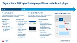 37
Institutional Presentation | 2Q20
TIM Participações – Investor Relations
As is To be
Opportunistic
approach
→ SMS to any 3rd
parties
→ ~R$ 190 mln
already generated
in mobile ads
products
Becoming a front
runner
→ Data monetization:
enhancing 3rd parties
campaigns
assertiveness with
customer knowledge
→ Operators
cooperation
→ Aligned with LGPD for
scoring and new
economy
TIM AS AD TECH PLAYER
Leveraging on customer data and ownership
to enhance advertisers knowledge.
TIM AS PUBLISHER
Exploring owned touch-points (digital and
physical) to advertise 3rd parties.
Close the gap
→ Exploring Captive
Portal interactions
to display 3rd
parties ads
→ New trial
contracts signed
in the past 2
months
→ Fine-tuning and
new products
development
~1902019
2020
2022
MOBILE ADS REVENUE (R$ mln)
+35%
+70%
Beyond Core: TIM’s positioning as publisher and ad-tech player
 