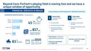 38
Institutional Presentation | 2Q20
TIM Participações – Investor Relations
LOW-END
Access to banking
services.
2
→ Symbiotic partnership
(JV like)
→ Value generated by profit
sharing
HIGH-END
Convenience and
simplicity.
1
→ Full bank offer
→ Commercial partnership
→ Value generated by
commissions in fees +
equity
EXPLORING PARTNERSHIP OPPORTUNITIES
(1) Population > 15 years old (Global Findex Database 2017); (2) Population > 10 years old; (3) Population > 16 years old (Locomotiva).
First mover in telecom +
digital banking services.
Exclusive agreement
with Bank C6.
Partners short list under
analysis.
27%
59%
79%
Credit Card
Debit Card
Mobile
Unique
Users
1
2
FINANCIAL SERVICES IN BRAZIL
OWNERSHIP PENETRATION OF… (% population)
1
45
mln
Brazilians have
no bank account3
817bln
annual transactions of
unbanked population
in Brazilian economy3
R$
83
%
top 5 banks’
market share
EOP 2020
BCB expects to
launch its instant
payment system: PIX.
Beyond Core: FinTech’s playing field is moving fast and we have a
unique window of opportunity
 