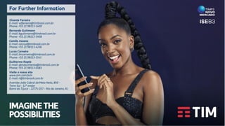 IMAGINETHE
POSSIBILITIES
Vicente Ferreira
E-mail: vdferreira@timbrasil.com.br
Phone: +55 21 98113-1400
Bernardo Guttmann
E-mail: bguttmann@timbrasil.com.br
Phone: +55 21 98113-1408
Camila Assano
E-mail: cacruz@timbrasil.com.br
Phone: +55 21 98113-4236
Lucas Carneiro
E-mail: lmcarneiro@timbrasil.com.br
Phone: +55 21 98113-1141
Guilherme Kopke
E-mail: gknascimento@timbrasil.com.br
Phone: +55 21 98113-0583
Visite o nosso site
www.tim.com.br/ir
E-mail: ri@timbrasil.com.br
Avenida João Cabral de Melo Neto, 850 –
Torre Sul - 12º andar
Barra da Tijuca – 22775-057 – Rio de Janeiro, RJ
For Further Information
 