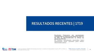 21
RESULTADOS RECENTES | 1T19
TIM Participações – Relação com Investidores
APIMEC | Encontro com analistas – Porto Alegre
Resultados Financeiros são apresentados
considerando os impactos da adoção do IFRS 9 e
do IFRS 15, desconsiderando os efeitos da
adoção do IFRS 16.
Os números normalizados destacados nesta
apresentação foram ajustados pelos efeitos
relacionados abaixo.
Custos da Operação e EBITDA normalizados por ajustes ao contrato de sale-leaseback de torres (+R$ 1,5 milhão no
1T19 e +R$ 220 mil no 1T18).
 