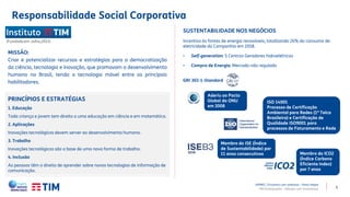 5
PRINCÍPIOS E ESTRATÉGIAS
1. Educação
Toda criança e jovem tem direito a uma educação em ciência e em matemática.
2. Aplicações
Inovações tecnológicas devem server ao desenvolvimento humano.
3. Trabalho
Inovações tecnológicas são a base de uma nova forma de trabalho.
4. Inclusão
As pessoas têm o direito de aprender sobre novas tecnologias de informação de
comunicação.
(Fundado em Julho,2013)
MISSÃO:
Criar e potencializar recursos e estratégias para a democratização
da ciência, tecnologia e inovação, que promovam o desenvolvimento
humano no Brasil, tendo a tecnologia móvel entre os principais
habilitadores.
SUSTENTABILIDADE NOS NEGÓCIOS
Incentivo às fontes de energia renováveis, totalizando 26% do consumo de
eletricidade da Companhia em 2018.
• Self-generation: 5 Centros Geradores hidroelétricos
• Compra de Energia: Mercado não regulado
GRI 302-1-Standard
Aderiu ao Pacto
Global da ONU
em 2008
Membro do ISE (Índice
de Sustentabilidade) por
11 anos consecutivos Membro do ICO2
(Índice Carbono
Eficiente Index)
por 7 anos
ISO 14001
Processo de Certificação
Ambiental para Redes (1ª Telco
Brasileira) e Certificação de
Qualidade ISO9001 para
processos de Faturamento e Rede
Responsabilidade Social Corporativa
APIMEC | Encontro com analistas – Porto Alegre
TIM Participações – Relação com Investidores
 