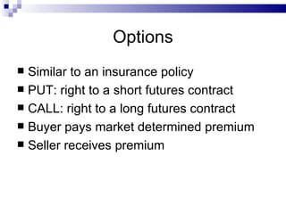 Options Similar to an insurance policy PUT: right to a short futures contract CALL: right to a long futures contract Buyer pays market determined premium Seller receives premium 