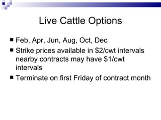 Live Cattle Options Feb, Apr, Jun, Aug, Oct, Dec Strike prices available in $2/cwt intervals  nearby contracts may have $1/cwt intervals Terminate on first Friday of contract month 
