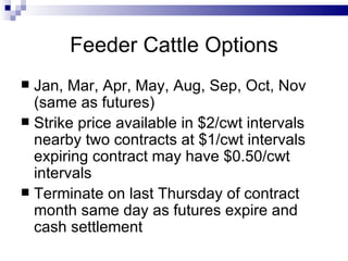 Feeder Cattle Options Jan, Mar, Apr, May, Aug, Sep, Oct, Nov (same as futures) Strike price available in $2/cwt intervals nearby two contracts at $1/cwt intervals expiring contract may have $0.50/cwt intervals Terminate on last Thursday of contract month same day as futures expire and cash settlement 