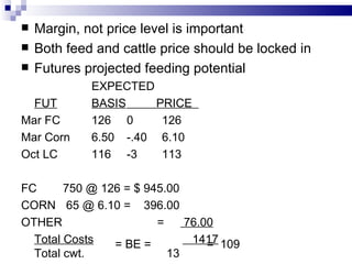 Margin, not price level is important Both feed and cattle price should be locked in Futures projected feeding potential EXPECTED FUT BASIS   PRICE  Mar FC 126 0 126 Mar Corn 6.50 -.40 6.10 Oct LC 116 -3 113 FC   750 @ 126 = $ 945.00 CORN   65 @ 6.10 =  396.00 OTHER   =  76.00 Total Costs   1417 Total cwt.  13 = BE =  =  109  