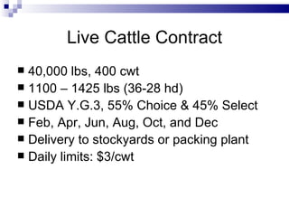 Live Cattle Contract 40,000 lbs, 400 cwt 1100 – 1425 lbs (36-28 hd) USDA Y.G.3, 55% Choice & 45% Select Feb, Apr, Jun, Aug, Oct, and Dec Delivery to stockyards or packing plant Daily limits: $3/cwt 
