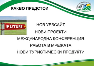 КАКВО ПРЕДСТОИ

НОВ УЕБСАЙТ
НОВИ ПРОЕКТИ
МЕЖДУНАРОДНА КОНФЕРЕНЦИЯ
РАБОТА В МРЕЖАТА
НОВИ ТУРИСТИЧЕСКИ ПРОДУКТИ

 