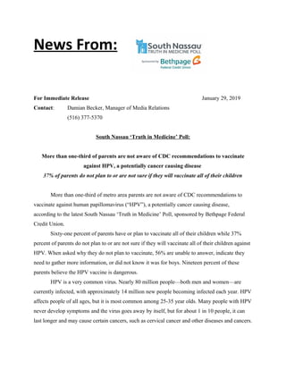For Immediate Release January 29, 2019
Contact: Damian Becker, Manager of Media Relations
(516) 377-5370
South Nassau ‘Truth in Medicine’ Poll:
More than one-third of parents are not aware of CDC recommendations to vaccinate
against HPV, a potentially cancer causing disease
37% of parents do not plan to or are not sure if they will vaccinate all of their children
More than one-third of metro area parents are not aware of CDC recommendations to
vaccinate against human papillomavirus (“HPV”), a potentially cancer causing disease,
according to the latest South Nassau ‘Truth in Medicine’ Poll, sponsored by Bethpage Federal
Credit Union.
Sixty-one percent of parents have or plan to vaccinate all of their children while 37%
percent of parents do not plan to or are not sure if they will vaccinate all of their children against
HPV. When asked why they do not plan to vaccinate, 56% are unable to answer, indicate they
need to gather more information, or did not know it was for boys. Nineteen percent of these
parents believe the HPV vaccine is dangerous.
HPV is a very common virus. Nearly 80 million people—both men and women—are
currently infected, with approximately 14 million new people becoming infected each year. HPV
affects people of all ages, but it is most common among 25-35 year olds. Many people with HPV
never develop symptoms and the virus goes away by itself, but for about 1 in 10 people, it can
last longer and may cause certain cancers, such as cervical cancer and other diseases and cancers.
News From:
 