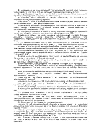 2) розташування на неконтрольованій (контрольованій) території місця поховання
близьких родичів або членів сім’ї, що підтверджується відповідними документами;
3) смерті близьких родичів або членів сім’ї на неконтрольованій (контрольованій)
території, що підтверджується відповідними документами;
4) наявності права власності на об’єкти нерухомості, які знаходяться на
неконтрольованій (контрольованій) території;
5) необхідності участі у забезпеченні національних інтересів України з метою мирного
врегулювання конфлікту чи з гуманітарних питань;
6) необхідності виконання дипломатичних та консульських функцій, в тому числі в
рамках діяльності міжнародних організацій, членом яких є Україна (виключно за
клопотанням або погодженням з МЗС).
7) необхідності виконання функцій в рамках діяльності міжнародних організацій,
членом яких є Україна (виключно за клопотанням або погодженням з МЗС);
8) здійснення поїздок на неконтрольовану (контрольовану) територію (трудова
діяльність, навчання, наукова діяльність, культурна або релігійна мета,
оздоровлення, супровід дитини до загальноосвітніх чи дошкільних навчальних закладів,
тощо).
7.2Для отримання дозволу фізичній особі необхідно подати або надіслати каналами
поштового, електронного зв’язку або подає до КЦ, КГ, КПВВ, блокпост першого рубежу:
1) заяву, в якій вказується маршрут переміщення (населені пункти), мета та термін
знаходження в районі проведення АТО (контрольованій чи неконтрольованій території;
2) копію документів, що посвідчують особу (відповідно до п.1 ст.2 Положення про
прикордонний режим, затверджений постановою Кабінету міністрів України від 27 липня
1998 року № 1147);
3) копію документа, що підтверджує перебування на території України на законних
підставах (для іноземців та осіб без громадянства);
4) копію сторінки паспортного документа або документа, що посвідчує особу без
громадянства, з особистими даними особи;
5) копію документа, що підтверджує мету виїзду на неконтрольовану територію:
проживання особи, яка намагається виїхати на неконтрольовану (контрольовану)
територію проведення АТО, або її близьких осіб чи членів сім’ї на території проведення
АТО;
місце поховання близьких осіб на неконтрольованій (контрольованій) території;
відомості про смерть або хворобу близьких осіб на неконтрольованій
(контрольованій) території;
право власності на об’єкти нерухомості, які знаходяться на неконтрольованій
(контрольованій) території;
клопотання або погодження МЗС України (для іноземців та осіб без громадянства);
інші документи, що можуть підтвердити мету в’їзду на неконтрольовану
(контрольовану) територію;
6) копію свідоцтва про народження дитини, яка буде перетинати лінію зіткнення
У разі подання документів засобами електронного зв’язку, подаються їх електронні
копії.
Про рішення щодо включення в реєстр заявник повідомляється на електронну
адресу, вказану у заяві фізичної особи.
При надходженні заяви на електронну пошту координаційної групи та
Координаційного центру заявник отримує автоматичну відповідь-підтвердження, про
надходження звернення до адресата.
7.3 Дозвіл фізичній особі надається на підставі заявок:
протягом 10 діб через відповідний підрозділ з питань режиму та економічної
діяльності на територіях прилеглих до смуги безпеки вздовж лінії зіткнення, блокпости
першого рубежу;
протягом доби через контрольні пункти в’їзду-виїзду або блокпости першого рубежу
на напрямках руху при наявності відповідних документів(документи про смерть або
хворобу близьких осіб; документ, що підтверджує місце поховання близьких осіб) за
письмовим (усним) погодженням керівників КЦ та КГ.
7.4. Перевірка громадян проводиться протягом 10 діб уповноваженими особами
СБУ, МВС, ДПСУ, ДМСУ, ДФС, ГПУ та підтверджується підписом службової особи, яка її
проводила.
 