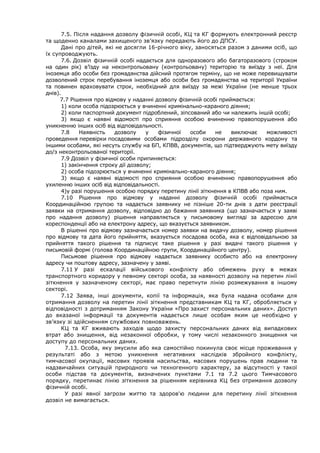 7.5. Після надання дозволу фізичній особі, КЦ та КГ формують електронний реєстр
та щоденно каналами захищеного зв’язку передають його до ДПСУ.
Дані про дітей, які не досягли 16-річного віку, заносяться разом з даними осіб, що
їх супроводжують.
7.6. Дозвіл фізичній особі надається для одноразового або багаторазового (строком
на один рік) в’їзду на неконтрольовану (контрольовану) територію та виїзду з неї. Для
іноземця або особи без громадянства дійсний протягом терміну, що не може перевищувати
дозволений строк перебування іноземця або особи без громадянства на території України
та повинен враховувати строк, необхідний для виїзду за межі України (не менше трьох
днів).
7.7 Рішення про відмову у наданні дозволу фізичній особі приймається:
1) коли особа підозрюється у вчиненні кримінально-караного діяння;
2) коли паспортний документ підроблений, зіпсований або чи належить іншій особі;
3) якщо є наявні відомості про сприяння особою вчиненню правопорушення або
уникненню інших осіб від відповідальності.
7.8 Наявність дозволу у фізичної особи не виключає можливості
проведення перевірки посадовими особами підрозділу охорони державного кордону та
іншими особами, які несуть службу на БП, КПВВ, документів, що підтверджують мету виїзду
до/з неконтрольованої території.
7.9 Дозвіл у фізичної особи припиняється:
1) закінчення строку дії дозволу;
2) особа підозрюється у вчиненні кримінально-караного діяння;
3) якщо є наявні відомості про сприяння особою вчиненню правопорушення або
ухиленню інших осіб від відповідальності.
4)у разі порушення особою порядку перетину лінії зіткнення в КПВВ або поза ним.
7.10 Рішення про відмову у наданні дозволу фізичній особі приймається
Координаційною групою та надається заявнику не пізніше 20-ти днів з дати реєстрації
заявки на отримання дозволу, відповідно до бажання заявника (що зазначається у заяві
про надання дозволу) рішення направляється у письмовому вигляді за адресою для
кореспонденції або на електрону адресу, що вказується заявником.
В рішенні про відмову зазначається номер заявки на видачу дозволу, номер рішення
про відмову та дата його прийняття, вказується посадова особа, яка є відповідальною за
прийняття такого рішення та підписує таке рішення у разі видачі такого рішення у
письмовій формі (голова Координаційною групи, Координаційного центру).
Письмове рішення про відмову надається заявнику особисто або на електронну
адресу чи поштову адресу, зазначену у заяві.
7.11 У разі ескалації військового конфлікту або обмежень руху в межах
транспортного коридору у певному секторі особа, за наявності дозволу на перетин лінії
зіткнення у зазначеному секторі, має право перетнути лінію розмежування в іншому
секторі.
7.12 Заява, інші документи, копії та інформація, яка була надана особами для
отримання дозволу на перетин лінії зіткнення представникам КЦ та КГ, обробляється у
відповідності з дотриманням Закону України «Про захист персональних даних». Доступ
до вказаної інформації та документів надається лише особам яким це необхідно у
зв’язку зі здійсненням службових повноважень.
КЦ та КГ вживають заходів щодо захисту персональних даних від випадкових
втрат або знищення, від незаконної обробки, у тому числі незаконного знищення чи
доступу до персональних даних.
7.13. Особа, яку змусили або яка самостійно покинула своє місце проживання у
результаті або з метою уникнення негативних наслідків збройного конфлікту,
тимчасової окупації, масових проявів насильства, масових порушень прав людини та
надзвичайних ситуацій природного чи техногенного характеру, за відсутності у такої
особи підстав та документів, визначених пунктами 7.1 та 7.2 цього Тимчасового
порядку, перетинає лінію зіткнення за рішенням керівника КЦ без отримання дозволу
фізичній особі.
У разі явної загрози життю та здоров'ю людини для перетину лінії зіткнення
дозвіл не вимагається.
 