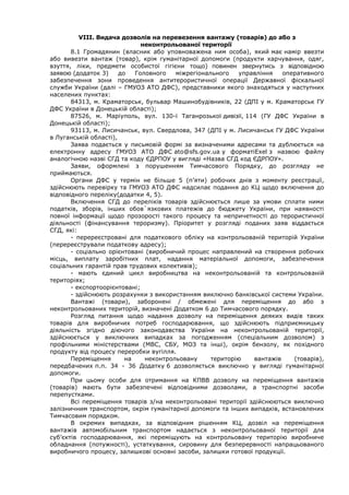 VІІІ. Видача дозволів на перевезення вантажу (товарів) до або з
неконтрольованої території
8.1 Громадянин (власник або уповноважена ним особа), який має намір ввезти
або вивезти вантаж (товар), крім гуманітарної допомоги (продукти харчування, одяг,
взуття, ліки, предмети особистої гігієни тощо) повинен звернутись з відповідною
заявою (додаток 3) до Головного міжрегіонального управління оперативного
забезпечення зони проведення антитерористичної операції Державної фіскальної
служби України (далі – ГМУОЗ АТО ДФС), представники якого знаходяться у наступних
населених пунктах:
84313, м. Краматорськ, бульвар Машинобудівників, 22 (ДПІ у м. Краматорськ ГУ
ДФС України в Донецькій області);
87526, м. Маріуполь, вул. 130-ї Таганрозької дивізії, 114 (ГУ ДФС України в
Донецькій області);
93113, м. Лисичанськ, вул. Свердлова, 347 (ДПІ у м. Лисичанськ ГУ ДФС України
в Луганській області),
Заява подається у письмовій формі за визначеними адресами та дублюється на
електронну адресу ГМУОЗ АТО ДФС ato@sfs.gov.ua у форматіExel з назвою файлу
аналогічною назві СГД та коду ЄДРПОУ у вигляді «Назва СГД код ЄДРПОУ».
Заяви, оформлені з порушенням Тимчасового Порядку, до розгляду не
приймаються.
Органи ДФС у термін не більше 5 (п’яти) робочих днів з моменту реєстрації,
здійснюють перевірку та ГМУОЗ АТО ДФС надсилає подання до КЦ щодо включення до
відповідного переліку(додатки 4, 5).
Включення СГД до переліків товарів здійснюється лише за умови сплати ними
податків, зборів, інших обов`язкових платежів до бюджету України, при наявності
повної інформації щодо прозорості такого процесу та непричетності до терористичної
діяльності (фінансування тероризму). Пріоритет у розгляді поданих заяв віддається
СГД, які:
- перереєстровані для податкового обліку на контрольованій територій України
(перереєстрували податкову адресу);
- соціально орієнтовані (виробничий процес направлений на створення робочих
місць, виплату заробітних плат, надання матеріальної допомоги, забезпечення
соціальних гарантій прав трудових колективів);
- мають єдиний цикл виробництва на неконтрольованій та контрольованій
територіях;
- експортоорієнтовані;
- здійснюють розрахунки з використанням виключно банківської системи України.
Вантажі (товари), заборонені / обмежені для переміщення до або з
неконтрольованих територій, визначені Додатком 6 до Тимчасового порядку.
Розгляд питання щодо надання дозволу на переміщення деяких видів таких
товарів для виробничих потреб господарювання, що здійснюють підприємницьку
діяльність згідно діючого законодавства України на неконтрольованій території,
здійснюється у виключних випадках за погодженням (спеціальним дозволом) з
профільними міністерствами (МВС, СБУ, МОЗ та інші), окрім бензолу, як похідного
продукту від процесу переробки вугілля.
Переміщення на неконтрольовану територію вантажів (товарів),
передбачених п.п. 34 - 36 Додатку 6 дозволяється виключно у вигляді гуманітарної
допомоги.
При цьому особи для отримання на КПВВ дозволу на переміщення вантажів
(товарів) мають бути забезпечені відповідними дозволами, а транспортні засоби
перепустками.
Всі переміщення товарів з/на неконтрольовані території здійснюються виключно
залізничним транспортом, окрім гуманітарної допомоги та інших випадків, встановлених
Тимчасовим порядком.
В окремих випадках, за відповідним рішенням КЦ, дозвіл на переміщення
вантажів автомобільним транспортом надається з неконтрольованої території для
суб’єктів господарювання, які переміщують на контрольовану територію виробниче
обладнання (потужності), устаткування, сировину для безперервності напрацьованого
виробничого процесу, залишкові основні засоби, залишки готової продукції.
 