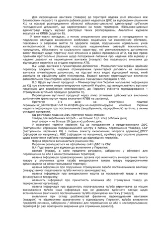 Для переміщення вантажів (товарів) до територій вздовж лінії зіткнення між
блокпостами першого та другого рубежів дозвіл надається ДФС за відповідним рішенням
КЦ на підставі розпорядження обласної військово-цивільної адміністрації суб’єктам
господарської діяльності, що зареєстровані на таких територіях. Військово-цивільні
адміністрації ведуть журнал реєстрації таких розпоряджень. Аналогічні журнали
ведуться на КПВВ (додаток 8).
У виняткових випадках, з метою оперативного реагування з попередження та
подолання наслідків виникнення особливих соціальних чи економічних обставин,
пов’язаних з загрозою життю та здоров’ю людей, порушенням нормальних умов
життєдіяльності та ліквідацією наслідків надзвичайних ситуацій техногенного,
природного, військового та соціального характеру, які унеможливлюють дотримання
вимог Порядку щодо перетину лінії зіткнення в районі проведення АТО, КЦ має право
прийняти протокольне рішення щодо погодження питання про надання або відмову у
наданні дозволу на переміщення вантажів (товарів) без подальшого внесення до
відповідних переліків за згодою керівника АТО.
8.2 Щодо вантажів з гуманітарною допомогою - Мінсоцполітики України здійснює
перевірку документів, наданих отримувачами гуманітарної допомоги на визнання
вантажів гуманітарною допомогою, на підставі яких видає відповідний наказ, який
розміщує на офіційному сайті міністерства. Вказані вантажі переміщуються виключно
автомобільним транспортом через визначені Тимчасовим порядком КПВВ.
8.3 Щодо вугільної продукції – Міненерговугілля України направляє інформацію
до КЦ про включення енергогенеруючих компаній України, що використовують вугільну
продукцію для вироблення електроенергії, до Переліку суб’єктів господарювання –
отримувачів вугільної продукції (додаток 9).
Переміщення вугільної продукції через лінію зіткнення здійснюється виключно
залізничним транспортом через визначені КПВВ на залізниці.
Протягом 3-х днів на електронні поштові
скриньки kc_sarmat@ukr.net та ato@sfs.gov.ua енергогенеруючі компанії України
надають інформацію про постачальників (видобувників, переробників) вугілля, з якими
укладені контракти.
КЦ розглядає подання ДФС протягом таких строків:
товари для виробничих потреб – не більше 5 (п`яти) робочих днів;
інші товари – не більше 10 (десяти) робочих днів.
У визначені терміни керівник КЦ за погодженням з представниками ДФС
(заступником керівника Координаційного центру з питань переміщення товарів), СБУ
(заступником керівника КЦ з питань захисту економічних інтересів держави),ДПСУ
(офіцером по напрямку), МВС (офіцером по напрямку), приймає протокольне рішення
щодо включення суб’єкта господарювання до відповідних переліків.
Форма переліків визначається рішенням КЦ.
Переліки розміщуються на офіційному сайті ДФС та СБУ.
8.4 Підставами для відмови до включення у Переліки:
вантаж (товар), а саме предмети речовини, заборонені / обмежені для
переміщення до або з неконтрольованих територій;
наявна інформація правоохоронних органів про можливість використання такого
товару у злочинних цілях та/або використання такого товару терористичними
організаціями на неконтрольованій території;
наявна інформація про порушення отримувачем та/або постачальником вантажу
(товару) вимог податкового та/або митного законодавства;
наявна інформація про використання коштів за поставлений товар з метою
фінансування тероризму;
наявність інформації про причетність власника або отримувача товару до
терористичної організації;
наявна інформація про відсутність постачальника та/або отримувача за місцем
знаходження та/або інша інформація яка не дозволяє здійснити заходи щодо
встановлення фактичного постачальника та/або отримувача вантажу (товару);
виявлення при огляді розбіжностей фактично переміщуваним вантажем
(товаром) та відомостями зазначеними у відповідному Переліку, та/або виявлення
предметів речовин, заборонені / обмежені для переміщення до або з неконтрольованих
територій (у разі повторного звернення для отримання дозволу).
 