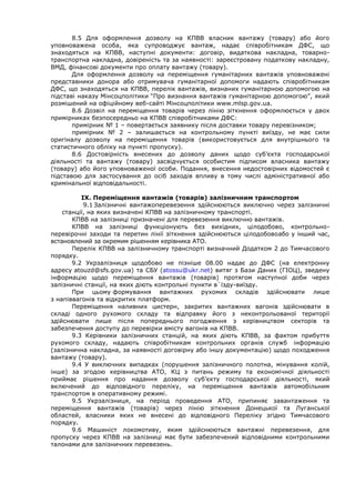 8.5 Для оформлення дозволу на КПВВ власник вантажу (товару) або його
уповноважена особа, яка супроводжує вантаж, надає співробітникам ДФС, що
знаходяться на КПВВ, наступні документи: договір, видаткова накладна, товарно-
транспортна накладна, довіреність та за наявності: зареєстровану податкову накладну,
ВМД, фінансові документи про оплату вантажу (товару).
Для оформлення дозволу на переміщення гуманітарних вантажів уповноважені
представники донора або отримувача гуманітарної допомоги надають співробітникам
ДФС, що знаходяться на КПВВ, перелік вантажів, визнаних гуманітарною допомогою на
підставі наказу Мінсоцполітики “Про визнання вантажів гуманітарною допомогою”, який
розмішений на офіційному веб-сайті Мінсоцполітики www.mlsp.gov.ua.
8.6 Дозвіл на переміщення товарів через лінію зіткнення оформлюється у двох
примірниках безпосередньо на КПВВ співробітниками ДФС:
примірник № 1 – повертається заявнику після доставки товару перевізником;
примірник № 2 – залишається на контрольному пункті виїзду, не має сили
оригіналу дозволу на переміщення товарів (використовується для внутрішнього та
статистичного обліку на пункті пропуску).
8.6 Достовірність внесених до дозволу даних щодо суб’єкта господарської
діяльності та вантажу (товару) засвідчується особистим підписом власника вантажу
(товару) або його уповноваженої особи. Подання, внесення недостовірних відомостей є
підставою для застосування до осіб заходів впливу в тому числі адміністративної або
кримінальної відповідальності.
IХ. Переміщення вантажів (товарів) залізничним транспортом
9.1 Залізничні вантажоперевезення здійснюються виключно через залізничні
станції, на яких визначені КПВВ на залізничному транспорті.
КПВВ на залізниці призначені для перевезення виключно вантажів.
КПВВ на залізниці функціонують без вихідних, цілодобово, контрольно-
перевірочні заходи та перетин лінії зіткнення здійснюються цілодобовоабо у інший час,
встановлений за окремим рішенням керівника АТО.
Перелік КПВВ на залізничному транспорті визначний Додатком 2 до Тимчасового
порядку.
9.2 Укрзалізниця щодобово не пізніше 08.00 надає до ДФС (на електронну
адресу atouzd@sfs.gov.ua) та СБУ (atossu@ukr.net) витяг з Бази Даних (ГІОЦ), зведену
інформацію щодо переміщення вантажів (товарів) протягом наступної доби через
залізничні станції, на яких діють контрольні пункти в`їзду-виїзду.
При цьому формування вантажних рухомих складів здійснювати лише
з напіввагонів та відкритих платформ.
Переміщення наливних цистерн, закритих вантажних вагонів здійснювати в
складі одного рухомого складу та відправку його з неконтрольованої території
здійснювати лише після попереднього погодження з керівництвом секторів та
забезпечення доступу до перевірки вмісту вагонів на КПВВ.
9.3 Керівники залізничних станцій, на яких діють КПВВ, за фактом прибуття
рухомого складу, надають співробітникам контрольних органів служб інформацію
(залізнична накладна, за наявності договірну або іншу документацію) щодо походження
вантажу (товару).
9.4 У виключних випадках (порушення залізничного полотна, мінування колій,
інше) за згодою керівництва АТО, КЦ з питань режиму та економічної діяльності
приймає рішення про надання дозволу суб’єкту господарської діяльності, який
включений до відповідного переліку, на переміщення вантажів автомобільним
транспортом в оперативному режимі.
9.5 Укрзалізниця, на період проведення АТО, припиняє завантаження та
переміщення вантажів (товарів) через лінію зіткнення Донецької та Луганської
областей, власники яких не внесені до відповідного Переліку згідно Тимчасового
порядку.
9.6 Машиніст локомотиву, яким здійснюються вантажні перевезення, для
пропуску через КПВВ на залізниці має бути забезпечений відповідними контрольними
талонами для залізничних перевезень.
 