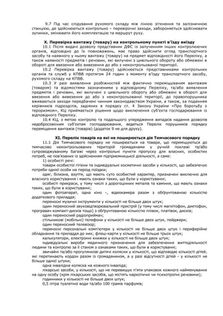 9.7 Під час слідування рухомого складу між лінією зіткнення та залізничною
станцією, де здійснюються контрольно – перевірочні заходи, забороняється здійснювати
зупинки, змінювати його комплектацію та маршрут руху.
Х. Перевірка вантажу (товару) на контрольному пункті в’їзду виїзду
10.1 Після видачі дозволу представник ДФС із залученням інших контролюючих
органів, відповідно до їх повноважень, має право здійснити огляд транспортного
засобу та наявного у ньому вантажу (товару) на предмет відповідності його Переліку, а
також наявності предметів і речовин, які вилучені з цивільного обороту або обмежені в
обороті для ввезення або вивезення до або з неконтрольованої території.
10.2 Перевірка вантажу (товару) здійснюється представниками контрольних
органів та служб у КПВВ протягом 24 годин з моменту в’їзду транспортного засобу,
рухомого складу на КПВВ.
10.3 У разі виявлення розбіжностей між фактично переміщуваним вантажем
(товаром) та відомостями зазначеними у відповідному Переліку, та/або виявлення
предметів і речовин, які вилучені з цивільного обороту або обмежені в обороті для
ввезення або вивезення до або з неконтрольованої території, до правопорушника
вживаються заходи передбачені чинним законодавством України, а також, за поданням
керівників підрозділів, задіяних в порядку ст. 4 Закону України «Про боротьбу з
тероризмом», КЦ приймається рішення щодо виключення суб’єкта господарювання із
відповідного Переліку.
10.4 КЦ, з метою контролю та подальшого упередження випадків надання дозволів
недобросовісним суб’єктам господарювання, ведеться Перелік порушників порядку
переміщення вантажів (товарів) (додаток 9 не для друку).
ХІ. Перелік товарів на які не поширюється дія Тимчасового порядку
11.1 Дія Тимчасового порядку не поширюється на товари, що переміщуються до
тимчасово неконтрольованих територій громадянами у ручній поклажі та/або
супроводжуваному багажі через контрольні пункти пропуску для власних, особистих
потреб, не пов’язаних із здійсненням підприємницької діяльності, а саме:
1) особисті речі:
товари особистої гігієни та індивідуальні косметичні засоби у кількості, що забезпечує
потреби однієї особи на період поїздки;
одяг, білизна, взуття, що мають суто особистий характер, призначені виключно для
власного користування і мають ознаки таких, що були у користуванні;
особисті прикраси, у тому числі з дорогоцінних металів та каміння, що мають ознаки
таких, що були в користуванні;
один фотоапарат, одна кіно -, відеокамера разом з обґрунтованою кількістю
додаткового приладдя;
переносні музичні інструменти у кількості не більше двох штук;
один переносний звуковідтворювальний пристрій (у тому числі магнітофон, диктофон,
програвач компакт-дисків тощо) з обґрунтованою кількістю плівок, платівок, дисків;
один переносний радіоприймач;
стільникові (мобільні) телефони у кількості не більше двох штук, пейджери;
один переносний телевізор;
переносні персональні комп'ютери у кількості не більше двох штук і периферійне
обладнання та приладдя до них; флеш-карти у кількості не більше трьох штук;
калькулятори, електронні книжки у кількості не більше двох штук;
індивідуальні вироби медичного призначення для забезпечення життєдіяльності
людини та контролю за її станом з ознаками таких, що були в користуванні;
звичайні та/або прогулянкові дитячі коляски у кількості, що відповідає кількості дітей,
які перетинають кордон разом із громадянином, а у разі відсутності дітей - у кількості не
більше однієї штуки;
одна інвалідна коляска на кожного інваліда;
лікарські засоби, у кількості, що не перевищує п'яти упаковок кожного найменування
на одну особу (крім лікарських засобів, що містять наркотичні чи психотропні речовини);
годинники у кількості не більше двох штук;
0,5 літра туалетної води та/або 100 грамів парфумів;
 