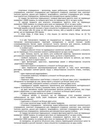 спортивне спорядження - велосипед, вудка рибальська, комплект альпіністського
спорядження, комплект спорядження для підводного плавання, комплект лиж, комплект
тенісних ракеток, дошка для серфінгу, віндсерфінгу, комплект спорядження для гольфу,
інше аналогічне спорядження, призначене для використання однією особою;
2) товари (за винятком підакцизних), сумарна фактурна вартість яких не перевищує
еквівалент 10000 гривень та сумарна вага яких не перевищує 50 кг на одну особу;
3) харчові продукти для власного споживання, вартість яких не перевищує
еквівалент 5000 гривень та сумарна вага яких не перевищує 50 кг на одну особу;
4) громадяни, які досягли 18-річного віку, можуть переміщувати алкогольні напої та
тютюнові вироби в ручній поклажі у таких кількостях із розрахунку на одну особу:
200 сигарет або 50 сигар чи 250 грамів тютюну, або ці вироби в наборі загальною
вагою, що не перевищує 250 грамів;
5 літрів пива, 2 літри вина, 1 літр міцних (із вмістом спирту більш як 22 %)
алкогольних напоїв.
11.2 Дія Тимчасового порядку не поширюється на товари, що переміщуються з
тимчасово неконтрольованих територій громадянами у ручній поклажі та/або
супроводжуваному багажі через контрольні пункти пропуску для власних, особистих
потреб, не пов’язаних із здійсненням підприємницької діяльності, а саме:
1) особисті речі:
- товари особистої гігієни та індивідуальні косметичні засоби у кількості, у кількості,
що не перевищує п'яти упаковок кожного найменування на одну особу;
- одяг, білизна, взуття, що мають суто особистий характер, призначені виключно
для власного користування і мають ознаки таких, що були у користуванні;
- особисті прикраси, у тому числі з дорогоцінних металів та каміння, що мають
ознаки таких, що були в користуванні;
- один фотоапарат, одна кіно-, відеокамера разом з обґрунтованою кількістю
додаткового приладдя;
- переносні музичні інструменти у кількості не більше двох штук;
- один переносний звуковідтворювальний пристрій (у тому числі магнітофон,
диктофон, програвач компакт-дисків тощо) з обґрунтованою кількістю плівок, платівок,
дисків;
- один переносний радіоприймач;
- стільникові (мобільні) телефони у кількості не більше двох штук;
- один телевізор;
- переносні персональні комп'ютери у кількості не більше двох штук і периферійне
обладнання та приладдя до них; флеш-карти у кількості не більше трьох штук;
- калькулятори, електронні книжки у кількості не більше двох штук;
- індивідуальні вироби медичного призначення для забезпечення життєдіяльності
людини та контролю за її станом з ознаками таких, що були в користуванні;
- до двох звичайних та/або прогулянкових дитячих колясок на дитину, яка слідує
разом з дорослими, а у разі відсутності дітей - у кількості не більше однієї штуки;
- до двох інвалідних колясок на кожного інваліда;
- лікарські засоби, у кількості, що не перевищує п'яти упаковок кожного
найменування на одну особу (крім лікарських засобів, що містять наркотичні чи
психотропні речовини);
- годинники у кількості не більше двох штук;
- 0,5 літра туалетної води та/або 100 грамів парфумів;
- спортивне спорядження - велосипед, вудка рибальська, комплект альпіністського
спорядження, комплект спорядження для підводного плавання, комплект лиж, комплект
тенісних ракеток, дошка для серфінгу, віндсерфінгу, комплект спорядження для гольфу,
інше аналогічне спорядження, призначене для використання однією особою;
2) товари (за винятком підакцизних), сумарна фактурна вартість яких не перевищує
еквівалент 10000 гривень та сумарна вага яких не перевищує50 кг на одну особу;
3) харчові продукти для власного споживання вартість яких не перевищує
еквівалент 5000 гривень та сумарна вага яких не перевищує 50 кг на одну особу
4) громадяни, які досягли 18-річного віку, можуть переміщувати алкогольні напої та
тютюнові вироби в ручній поклажі у таких кількостях із розрахунку на одну особу:
 