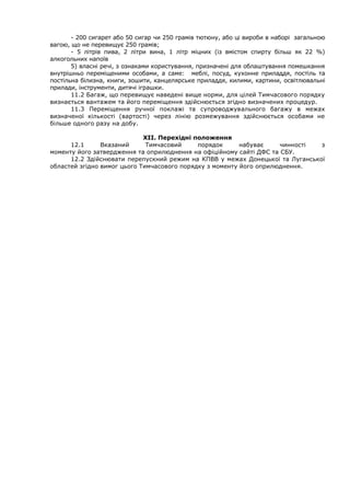 - 200 сигарет або 50 сигар чи 250 грамів тютюну, або ці вироби в наборі загальною
вагою, що не перевищує 250 грамів;
- 5 літрів пива, 2 літри вина, 1 літр міцних (із вмістом спирту більш як 22 %)
алкогольних напоїв
5) власні речі, з ознаками користування, призначені для облаштування помешкання
внутрішньо переміщеними особами, а саме: меблі, посуд, кухонне приладдя, постіль та
постільна білизна, книги, зошити, канцелярське приладдя, килими, картини, освітлювальні
прилади, інструменти, дитячі іграшки.
11.2 Багаж, що перевищує наведені вище норми, для цілей Тимчасового порядку
визнається вантажем та його переміщення здійснюється згідно визначених процедур.
11.3 Переміщення ручної поклажі та супроводжувального багажу в межах
визначеної кількості (вартості) через лінію розмежування здійснюється особами не
більше одного разу на добу.
ХІІ. Перехідні положення
12.1 Вказаний Тимчасовий порядок набуває чинності з
моменту його затвердження та оприлюднення на офіційному сайті ДФС та СБУ.
12.2 Здійснювати перепускний режим на КПВВ у межах Донецької та Луганської
областей згідно вимог цього Тимчасового порядку з моменту його оприлюднення.
 