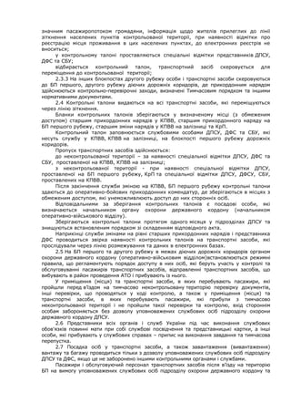 значним пасажиропотоком громадяни, інформація щодо жителів прилеглих до лінії
зіткнення населених пунктів контрольованої території, при наявності відмітки про
реєстрацію місця проживання в цих населених пунктах, до електронних реєстрів не
вноситься;
у контрольному талоні проставляються спеціальні відмітки представників ДПСУ,
ДФС та СБУ;
відбирається контрольний талон, транспортний засіб скеровується для
переміщення до контрольованої території;
2.3.3 На інших блокпостах другого рубежу особи і транспортні засоби скеровуються
до БП першого, другого рубежу діючих дорожніх коридорів, де прикордонним нарядом
здійснюються контрольно-перевірочні заходи, визначені Тимчасовим порядком та іншими
нормативними документами.
2.4 Контрольні талони видаються на всі транспортні засоби, які переміщуються
через лінію зіткнення.
Бланки контрольних талонів зберігаються у визначеному місці (з обмеженим
доступом) старшим прикордонних нарядів у КПВВ, старшим прикордонного наряду на
БП першого рубежу, старшим зміни нарядів у КПВВ на залізниці та КрП.
Контрольний талон заповнюється службовими особами ДПСУ, ДФС та СБУ, які
несуть службу у КПВВ, КПВВ на залізниці, на блокпості першого рубежу дорожніх
коридорів.
Пропуск транспортних засобів здійснюється:
до неконтрольованої території – за наявності спеціальної відмітки ДПСУ, ДФС та
СБУ, проставленої на КПВВ, КПВВ на залізниці;
з неконтрольованої території - при наявності спеціальної відмітки ДПСУ,
проставленої на БП першого рубежу, КрП та спеціальної відмітки ДПСУ, ДФСУ, СБУ,
проставлених на КПВВ.
Після закінчення служби зміною на КПВВ, БП першого рубежу контрольні талони
здаються до оперативно-бойових прикордонних комендатур, де зберігаються в місцях з
обмеженим доступом, які унеможливлюють доступ до них сторонніх осіб.
Відповідальними за зберігання контрольних талонів є посадові особи, які
визначаються начальником органу охорони державного кордону (начальником
оперативно-військового відділу).
Зберігаються контрольні талони протягом одного місяця у підрозділах ДПСУ та
знищуються встановленим порядком зі складенням відповідного акта.
Наприкінці служби змінами на рівні старших прикордонних нарядів і представника
ДФС проводиться звірка наявності контрольних талонів на транспортні засоби, які
прослідували через лінію розмежування та даних в електронних базах.
2.5 На БП першого та другого рубежу в межах діючих дорожніх коридорів органом
охорони державного кордону (оперативно-військовим відділом)встановлюються режимні
правила, що регламентують порядок доступу в них осіб, які беруть участь у контролі та
обслуговуванні пасажирів транспортних засобів, відправленні транспортних засобів, що
вибувають в район проведення АТО і прибувають із нього.
У приміщення (місця) та транспортні засоби, в яких перебувають пасажири, які
пройшли перед в’їздом на тимчасово неконтрольовану територію перевірку документів,
інші перевірки, що проводяться у ході контролю, а також у приміщення (місця) та
транспортні засоби, в яких перебувають пасажири, які прибули з тимчасово
неконтрольованої території і не пройшли такої перевірки та контролю, вхід стороннім
особам забороняється без дозволу уповноважених службових осіб підрозділу охорони
державного кордону ДПСУ.
2.6 Представники всіх органів і служб України під час виконання службових
обов'язків повинні мати при собі службові посвідчення та представницькі картки, а інші
особи, які прибувають у службових справах – припис на виконання завдання та тимчасова
перепустка.
2.7 Посадка осіб у транспортні засоби, а також завантаження (вивантаження)
вантажу та багажу проводиться тільки з дозволу уповноважених службових осіб підрозділу
ДПСУ та ДФС, якщо це не заборонено іншими контрольними органами і службами.
Пасажири і обслуговуючий персонал транспортних засобів після в'їзду на територію
БП на вимогу уповноважених службових осіб підрозділу охорони державного кордону та
 