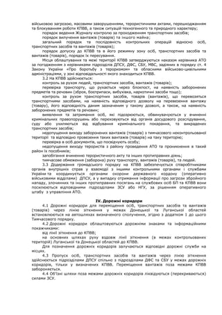 військовою загрозою, масовими заворушеннями, терористичними актами, перешкоджанням
та блокуванням роботи КПВВ, а також ситуацій техногенного та природного характеру;
порядок ведення Журналу контролю за проходженням транспортних засобів;
порядок вилучення вантажів (товарів) та іншого майна;
загальний порядок та послідовність контрольних операцій відносно осіб,
транспортних засобів та вантажів (товарів);
порядок допуску до КПВВ та в його режимну зону осіб, транспортних засобів та
вантажів (товарів), порядок їх пересування.
Місця облаштування та межі території КПВВ затверджуються наказом керівника АТО
за погодженням з керівниками підрозділів ДПСУ, ДФС, СБУ, МВС, задіяних в порядку ст. 4
Закону України «Про боротьбу з тероризмом» та обласними військово-цивільними
адміністраціями, у зоні відповідальності якого знаходиться КПВВ.
3.2 На КПВВ здійснюється:
контроль за рухом людей, транспортних засобів, вантажів (товарів);
перевірка транспорту, що рухається через блокпост, на наявність заборонених
предметів та речовин (зброя, боєприпаси, вибухівка, наркотичні засоби тощо);
контроль за рухом транспортних засобів, товарів (вантажів), що перевозяться
транспортними засобами, на наявність відповідного дозволу на перевезення вантажу
(товару), його відповідність даним зазначеним у такому дозволі, а також, на наявність
заборонених предметів та речовин;
виявлення та затримання осіб, які підозрюються, обвинувачуються у вчиненні
кримінальних правопорушень або переховуються від органів досудового розслідування,
суду або ухиляються від відбування кримінального покарання, та викрадених
транспортних засобів;
недопущення виходу заборонених вантажів (товарів) з тимчасового неконтрольованої
території та відповідно провезення таких вантажів (товарів) на таку територію;
перевірка в осіб документів, що посвідчують особу;
недопущення виходу терористів з району проведення АТО та проникнення в такий
район їх пособників;
запобігання вчиненню терористичного акту та інших протиправних діянь;
тимчасове обмеження (заборона) руху транспорту, вантажів (товарів), та людей.
3.3 Додержання громадського порядку на КПВВ забезпечується співробітниками
органів внутрішніх справ у взаємодії з іншими контрольними органами і службами
України та координується органами охорони державного кордону (оперативно
військовими відділами) ДПСУ, а у випадку отримання інформації про загрози збройного
нападу, злочинних та інших протиправних посягань на службових осіб БП та КПВВ вони
посилюються відповідними підрозділами ЗСУ або НГУ, за рішенням оперативного
штабу з управління АТО.
ІV. Дорожні коридори
4.1 Дорожні коридори для переміщення осіб, транспортних засобів та вантажів
(товарів) через лінію зіткнення у межах Донецької та Луганської областей
встановлюються на автошляхах визначеного сполучення, згідно з додатком 1 до цього
Тимчасового порядку.
4.2 Дорожні коридори облаштовуються дорожніми знаками та інформаційними
покажчиками:
від лінії зіткнення до КПВВ;
на основних шляхах руху вздовж лінії зіткнення (в межах контрольованих
територій) Луганської та Донецької областей до КПВВ.
Для позначення дорожніх коридорів залучаються відповідні дорожні служби на
місцях.
4.3 Пропуск осіб, транспортних засобів та вантажів через лінію зіткнення
здійснюється підрозділами ДПСУ спільно з підрозділами ДФС та СБУ у межах дорожніх
коридорів, тільки у визначених КПВВ. Переміщення вантажів поза межами КПВВ
забороняється.
4.4 Об’їзні шляхи поза межами дорожніх коридорів ліквідуються (перекриваються)
силами ЗСУ.
 