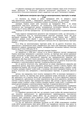 4.5 Дорожні коридори для переміщення вантажів (товарів) через лінію зіткнення в
межах Донецької та Луганської областей залізничним транспортом на шляхах
залізничного сполучення визначені згідно з додатком 2 до цього Тимчасового порядку.
V. Здійснення контролю при в’їзді на неконтрольовану територію та виїзді
з неї
5.1 Контроль за в’їздом в район проведення АТО та виїздом з нього
осіб, транспортних засобів і переміщення вантажів (товарів) у визначених пунктах
здійснюється уповноваженими службовими особами контрольних органів і служб:
громадян України (окрім осіб, залучених до проведення АТО) – за умови
пред’явлення будь-якого документа, що посвідчують особу (відповідно до п.1 ст.2
Положення про прикордонний режим, затверджений постановою Кабінету Міністрів
України від 27 липня 1998 року № 1147), дозволом фізичної особи;
іноземців та осіб без громадянства – за паспортним документом та дозволом фізичної
особи.
У разі надання громадянином документу про посвідчення особи, що звільнилась з
місць позбавлення волі на неконтрольованій території упродовж трьох діб, після
відповідної перевірки МВС та Державної міграційної служби України (далі – ДМСУ),
надається довідка (копія форми 1 щодо підтвердження громадянства та отримання
паспорту громадянина України) для подальшого пропуску його на підконтрольну територію
України.
5.1.1 В’їзд на неконтрольовану територію дітей, які не досягли 16-річного віку,
здійснюється з дотриманням вимог передбачених для таких осіб Правилами перетинання
державного кордону громадянами України, затвердженими постановою Кабінету Міністрів
України від 27 січня 1995 року № 57.
5.1.2 Виїзд з неконтрольованої території громадян України:
які народились у 1998 році і пізніше та не змогли оформити паспорт громадянина
України (внаслідок проживання у населених пунктах, на території яких органи державної
влади тимчасово не здійснюють або здійснюють не в повному обсязі свої повноваження),
здійснюється за умови пред’явлення свідоцтва про народження/копії свідоцтва про
народження або будь-якого іншого документа, який дає можливість ідентифікувати таких
осіб, особи (осіб), у супроводі якої (яких) громадяни України, які не досягли 16-річного віку
виїжджають з неконтрольованої території, та дозволом фізичної особи;
які не досягли 16-річного віку, здійснюється за умови пред’явлення свідоцтва про
народження дитини, будь-якого документа, визначеного статтею 5 Закону України "Про
громадянство України" або статтею 2 Закону України "Про порядок виїзду з України і в’їзду
в Україну громадян України" особи (осіб), у супроводі якої (яких) громадяни України, які не
досягли 16-річного віку виїжджають з неконтрольованої території, та дозволом фізичної
особи;
дитини, яка народилась після початку проведення АТО, та внаслідок проживання у
населених пунктах, на території яких органи державної влади тимчасово не здійснюють
або здійснюють не в повному обсязі свої повноваження, їй не було оформлено свідоцтво
про народження, здійснюється за умови пред’явлення будь-якого документа, визначеного
статтею 5 Закону України "Про громадянство України" або статтею 2 Закону України "Про
порядок виїзду з України і в’їзду в Україну громадян України" особи (осіб), у супроводі якої
(яких) дитина виїжджає з неконтрольованої території, та дозволом фізичної особи.
5.2 Документи, що посвідчують особу, перевіряються уповноваженими службовими
особами ДПСУ з метою встановлення їх дійсності та приналежності відповідній особі. У ході
перевірки використовують технічні засоби контролю для пошуку ознак підробки у
документах.
5.3 Підроблені документи або такі, що належать іншим особам або використовуються
для вчинення кримінального чи адміністративного правопорушення, вилучаються
уповноваженою службовою особою ДПСУ, про що виноситься обґрунтоване письмове
рішення, один примірник якого видається особі. Підроблені документи надсилаються
відповідному правоохоронному органу для прийняття рішення в порядку, встановленому
Кримінальним процесуальним кодексом України.
5.4 Під час здійснення процедури контролю на БП, КПВВ уповноважені службові
особи ДПСУ використовують бази даних ДПСУ, інші передбачені законом, бази даних та
виконують рішення судів, доручення уповноважених державних органів, що надаються
 